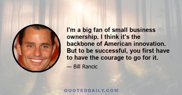 I'm a big fan of small business ownership. I think it's the backbone of American innovation. But to be successful, you first have to have the courage to go for it.