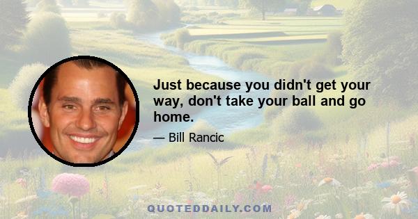 Just because you didn't get your way, don't take your ball and go home.