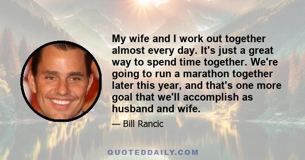 My wife and I work out together almost every day. It's just a great way to spend time together. We're going to run a marathon together later this year, and that's one more goal that we'll accomplish as husband and wife.