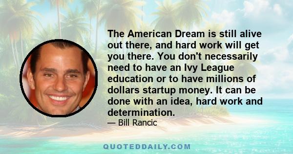 The American Dream is still alive out there, and hard work will get you there. You don't necessarily need to have an Ivy League education or to have millions of dollars startup money. It can be done with an idea, hard