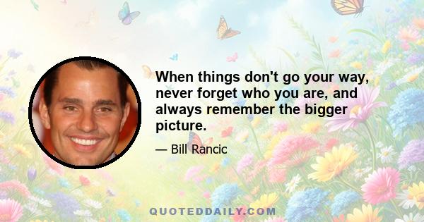 When things don't go your way, never forget who you are, and always remember the bigger picture.