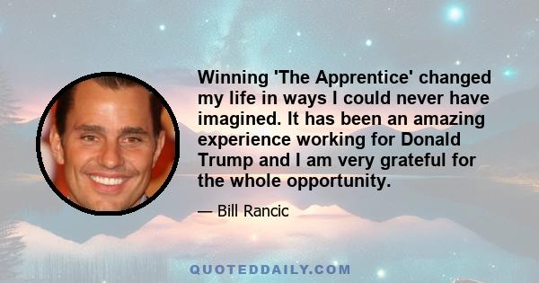 Winning 'The Apprentice' changed my life in ways I could never have imagined. It has been an amazing experience working for Donald Trump and I am very grateful for the whole opportunity.