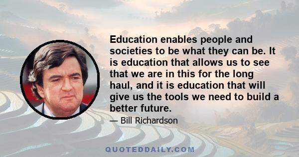 Education enables people and societies to be what they can be. It is education that allows us to see that we are in this for the long haul, and it is education that will give us the tools we need to build a better