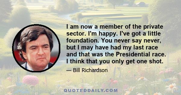 I am now a member of the private sector. I'm happy. I've got a little foundation. You never say never, but I may have had my last race and that was the Presidential race. I think that you only get one shot.