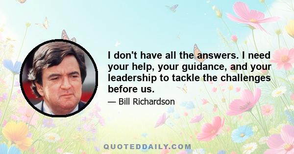 I don't have all the answers. I need your help, your guidance, and your leadership to tackle the challenges before us.