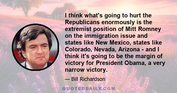 I think what's going to hurt the Republicans enormously is the extremist position of Mitt Romney on the immigration issue and states like New Mexico, states like Colorado, Nevada, Arizona - and I think it's going to be