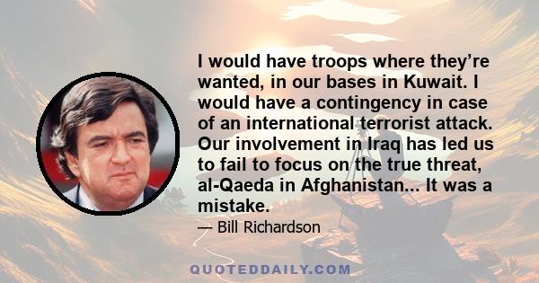 I would have troops where they’re wanted, in our bases in Kuwait. I would have a contingency in case of an international terrorist attack. Our involvement in Iraq has led us to fail to focus on the true threat, al-Qaeda 