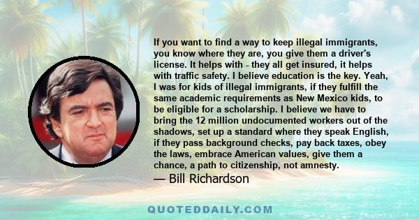 If you want to find a way to keep illegal immigrants, you know where they are, you give them a driver's license. It helps with - they all get insured, it helps with traffic safety. I believe education is the key. Yeah,