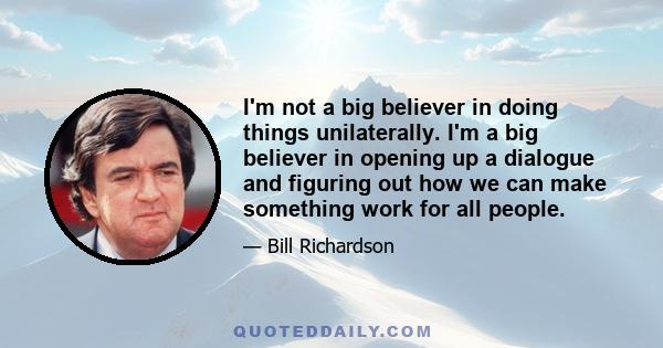 I'm not a big believer in doing things unilaterally. I'm a big believer in opening up a dialogue and figuring out how we can make something work for all people.