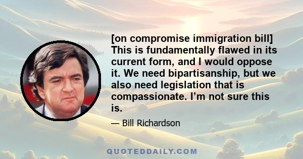 [on compromise immigration bill] This is fundamentally flawed in its current form, and I would oppose it. We need bipartisanship, but we also need legislation that is compassionate. I’m not sure this is.