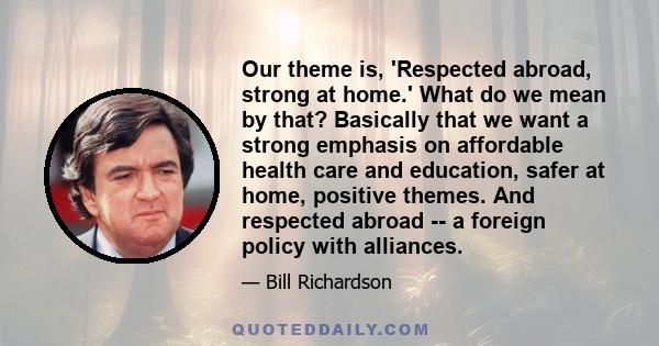 Our theme is, 'Respected abroad, strong at home.' What do we mean by that? Basically that we want a strong emphasis on affordable health care and education, safer at home, positive themes. And respected abroad -- a