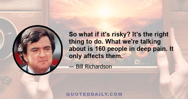 So what if it's risky? It's the right thing to do. What we're talking about is 160 people in deep pain. It only affects them.