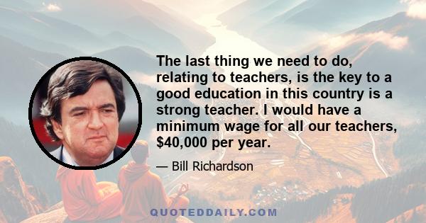 The last thing we need to do, relating to teachers, is the key to a good education in this country is a strong teacher. I would have a minimum wage for all our teachers, $40,000 per year.