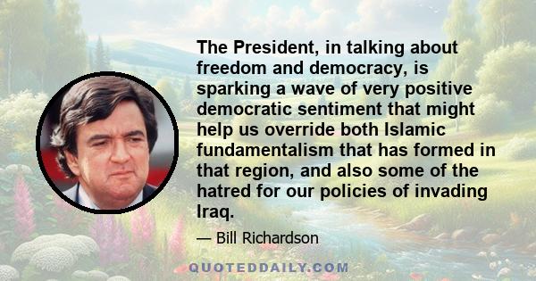 The President, in talking about freedom and democracy, is sparking a wave of very positive democratic sentiment that might help us override both Islamic fundamentalism that has formed in that region, and also some of