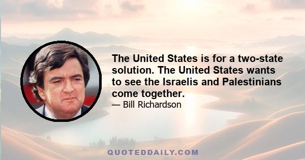 The United States is for a two-state solution. The United States wants to see the Israelis and Palestinians come together.