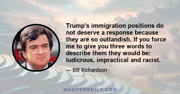 Trump's immigration positions do not deserve a response because they are so outlandish. If you force me to give you three words to describe them they would be: ludicrous, impractical and racist.