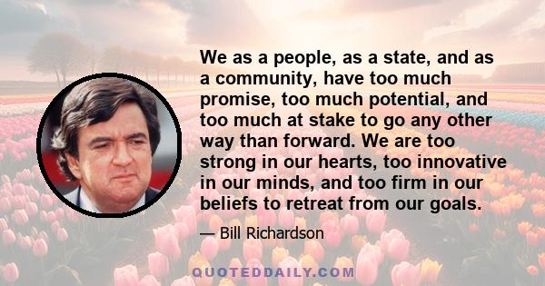 We as a people, as a state, and as a community, have too much promise, too much potential, and too much at stake to go any other way than forward. We are too strong in our hearts, too innovative in our minds, and too