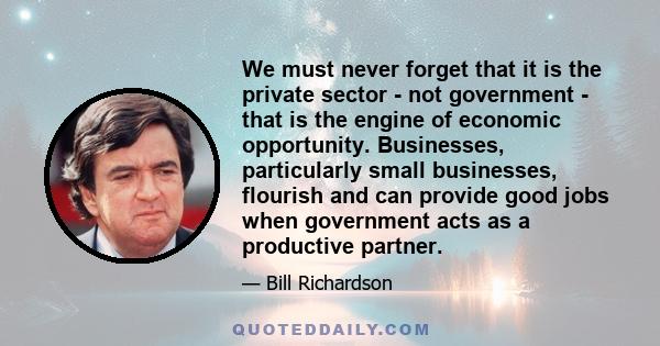 We must never forget that it is the private sector - not government - that is the engine of economic opportunity. Businesses, particularly small businesses, flourish and can provide good jobs when government acts as a