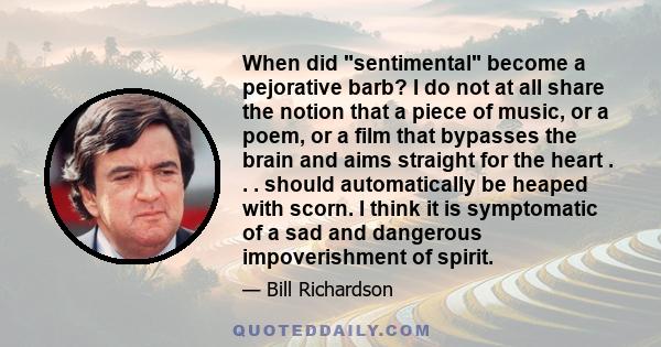 When did sentimental become a pejorative barb? I do not at all share the notion that a piece of music, or a poem, or a film that bypasses the brain and aims straight for the heart . . . should automatically be heaped