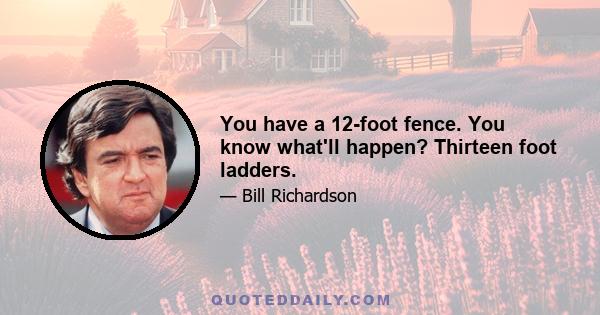 You have a 12-foot fence. You know what'll happen? Thirteen foot ladders.