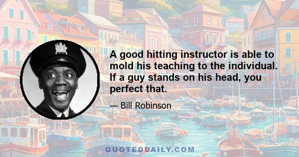 A good hitting instructor is able to mold his teaching to the individual. If a guy stands on his head, you perfect that.