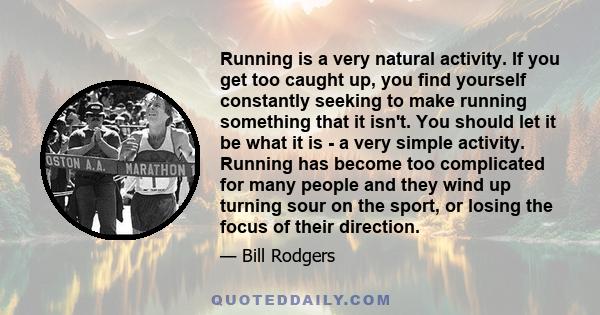 Running is a very natural activity. If you get too caught up, you find yourself constantly seeking to make running something that it isn't. You should let it be what it is - a very simple activity. Running has become