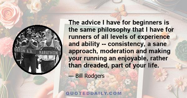 The advice I have for beginners is the same philosophy that I have for runners of all levels of experience and ability -- consistency, a sane approach, moderation and making your running an enjoyable, rather than