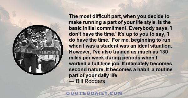 The most difficult part, when you decide to make running a part of your life style, is the basic initial commitment. Everybody says, 'I don't have the time.' It's up to you to say, 'I do have the time.' For me,