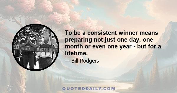 To be a consistent winner means preparing not just one day, one month or even one year - but for a lifetime.