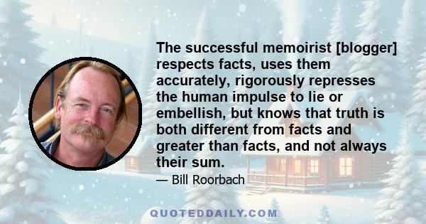 The successful memoirist [blogger] respects facts, uses them accurately, rigorously represses the human impulse to lie or embellish, but knows that truth is both different from facts and greater than facts, and not