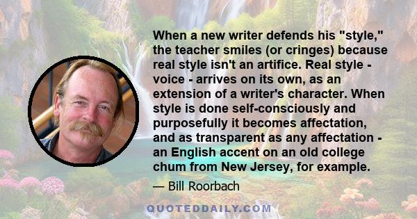 When a new writer defends his style, the teacher smiles (or cringes) because real style isn't an artifice. Real style - voice - arrives on its own, as an extension of a writer's character. When style is done