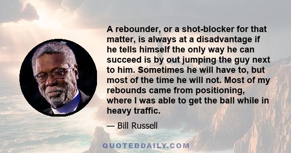 A rebounder, or a shot-blocker for that matter, is always at a disadvantage if he tells himself the only way he can succeed is by out jumping the guy next to him. Sometimes he will have to, but most of the time he will