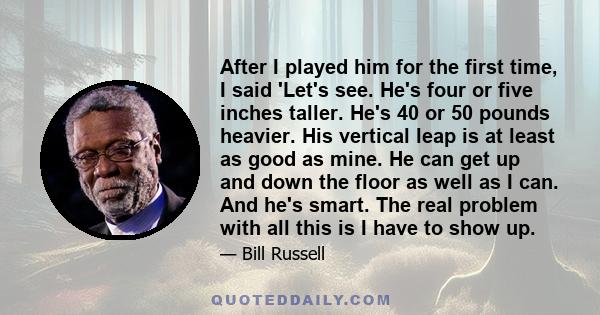 After I played him for the first time, I said 'Let's see. He's four or five inches taller. He's 40 or 50 pounds heavier. His vertical leap is at least as good as mine. He can get up and down the floor as well as I can.