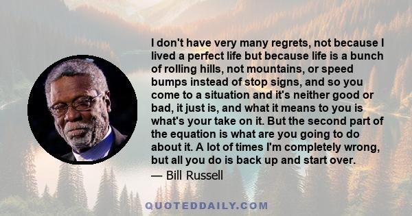 I don't have very many regrets, not because I lived a perfect life but because life is a bunch of rolling hills, not mountains, or speed bumps instead of stop signs, and so you come to a situation and it's neither good