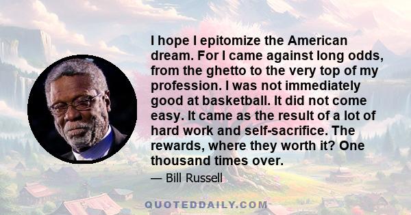 I hope I epitomize the American dream. For I came against long odds, from the ghetto to the very top of my profession. I was not immediately good at basketball. It did not come easy. It came as the result of a lot of