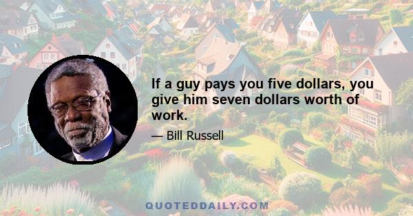 If a guy pays you five dollars, you give him seven dollars worth of work.