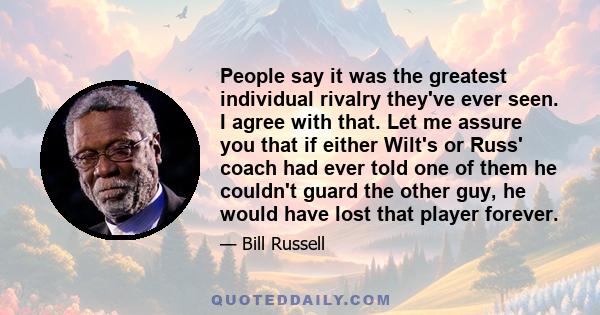 People say it was the greatest individual rivalry they've ever seen. I agree with that. Let me assure you that if either Wilt's or Russ' coach had ever told one of them he couldn't guard the other guy, he would have