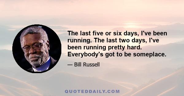 The last five or six days, I've been running. The last two days, I've been running pretty hard. Everybody's got to be someplace.