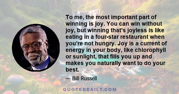 To me, the most important part of winning is joy. You can win without joy, but winning that’s joyless is like eating in a four-star restaurant when you’re not hungry. Joy is a current of energy in your body, like