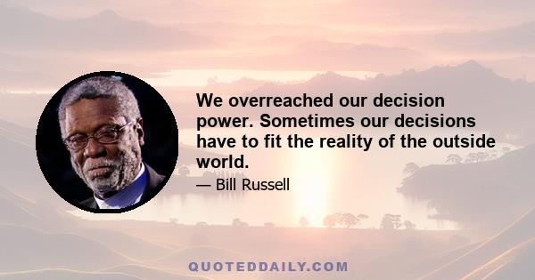 We overreached our decision power. Sometimes our decisions have to fit the reality of the outside world.