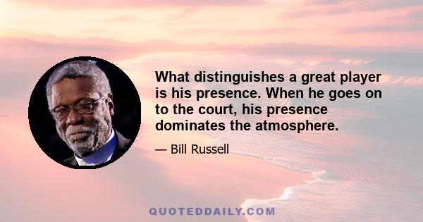 What distinguishes a great player is his presence. When he goes on to the court, his presence dominates the atmosphere.