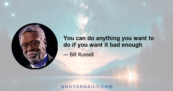 You can do anything you want to do if you want it bad enough