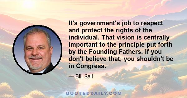 It's government's job to respect and protect the rights of the individual. That vision is centrally important to the principle put forth by the Founding Fathers. If you don't believe that, you shouldn't be in Congress.