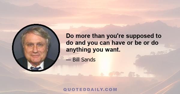 Do more than you're supposed to do and you can have or be or do anything you want.