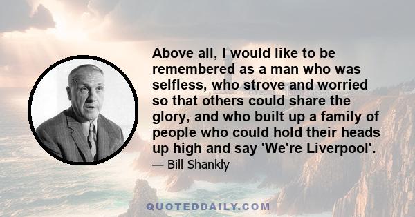 Above all, I would like to be remembered as a man who was selfless, who strove and worried so that others could share the glory, and who built up a family of people who could hold their heads up high and say 'We're