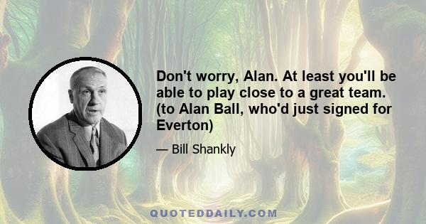 Don't worry, Alan. At least you'll be able to play close to a great team. (to Alan Ball, who'd just signed for Everton)