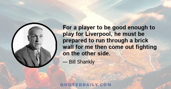 For a player to be good enough to play for Liverpool, he must be prepared to run through a brick wall for me then come out fighting on the other side.