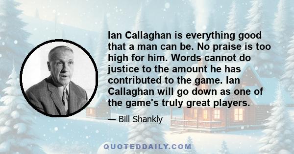 Ian Callaghan is everything good that a man can be. No praise is too high for him. Words cannot do justice to the amount he has contributed to the game. Ian Callaghan will go down as one of the game's truly great