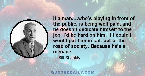 If a man….who’s playing in front of the public, is being well paid, and he doesn’t dedicate himself to the job, I’d be hard on him. If I could I would put him in jail, out of the road of society. Because he’s a menace