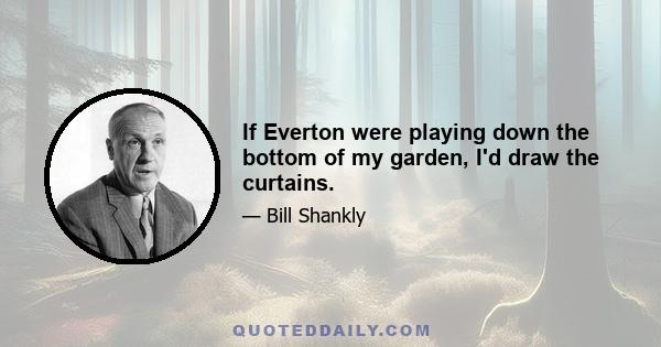 If Everton were playing down the bottom of my garden, I'd draw the curtains.